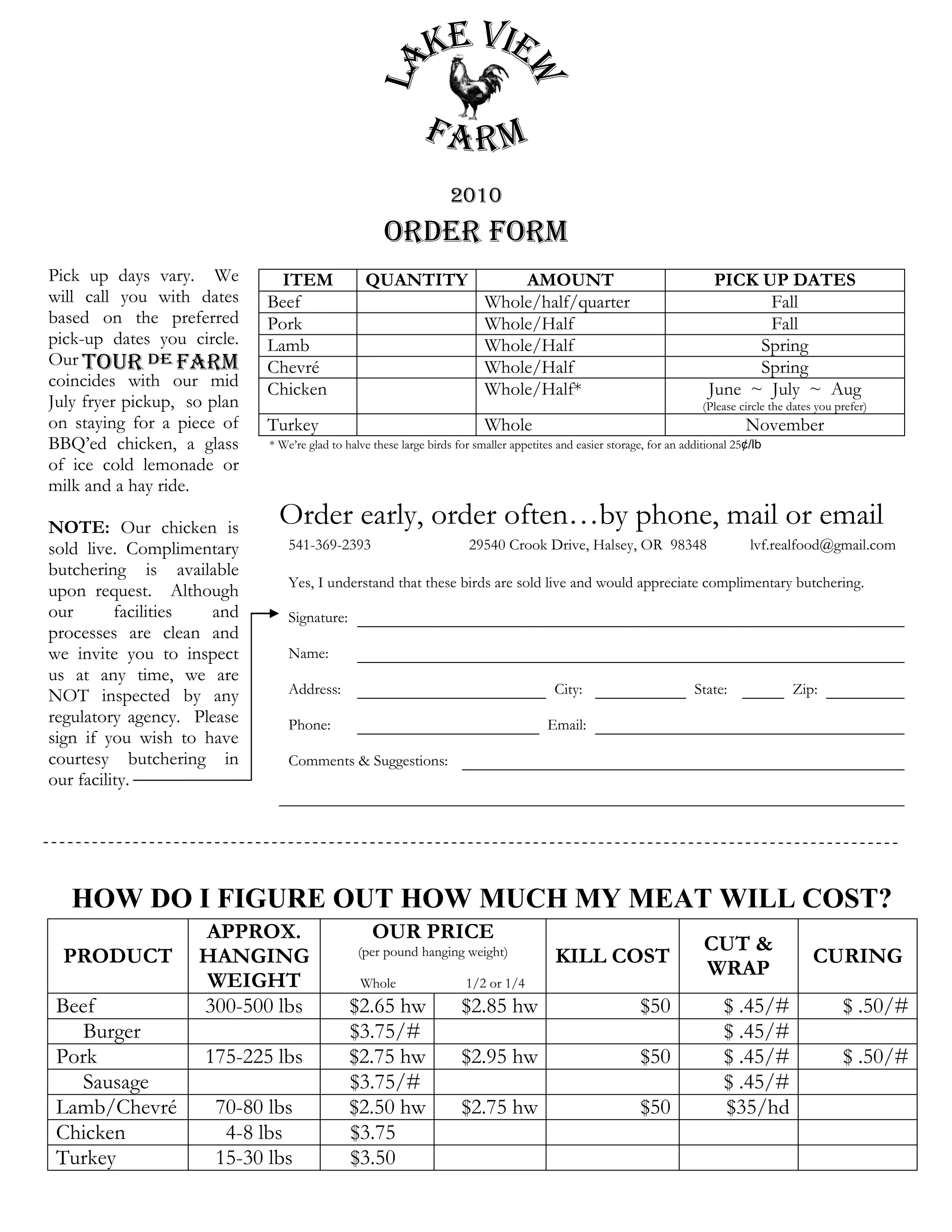 2010
                                                     Order Form
Pick up days vary. We          ITEM              QUANTITY                      AMOUNT                                       PICK UP DATES
will call you with dates     Beef                                          Whole/half/quarter                                     Fall
based on the preferred       Pork                                          Whole/Half                                             Fall
pick-up dates you circle.    Lamb                                          Whole/Half                                            Spring
Our                          Chevré                                        Whole/Half                                            Spring
coincides with our mid       Chicken                                       Whole/Half*                                     June ~ July ~ Aug
July fryer pickup, so plan                                                                                                (Please circle the dates you prefer)
on staying for a piece of    Turkey                                        Whole                                                   November
BBQ’ed chicken, a glass      * We’re glad to halve these large birds for smaller appetites and easier storage, for an additional 25¢/lb
of ice cold lemonade or
milk and a hay ride.

NOTE: Our chicken is           Order early, order often…by phone, mail or email
sold live. Complimentary         541-369-2393                           29540 Crook Drive, Halsey, OR 98348                         lvf.realfood@gmail.com
butchering is available
                                 Yes, I understand that these birds are sold live and would appreciate complimentary butchering.
upon request. Although
our       facilities and         Signature:
processes are clean and
we invite you to inspect         Name:
us at any time, we are
NOT inspected by any             Address:                                                 City:                         State:               Zip:
regulatory agency. Please        Phone:                                                 Email:
sign if you wish to have
courtesy butchering in           Comments & Suggestions:
our facility.




   HOW DO I FIGURE OUT HOW MUCH MY MEAT WILL COST?
                    APPROX.                        OUR PRICE
                                                                                                                          CUT &
  PRODUCT           HANGING                     (per pound hanging weight)                KILL COST                                               CURING
                                                                                                                          WRAP
                    WEIGHT                      Whole                  1/2 or 1/4
 Beef               300-500 lbs               $2.65 hw                $2.85 hw                              $50               $ .45/#                   $ .50/#
   Burger                                     $3.75/#                                                                         $ .45/#
 Pork                175-225 lbs              $2.75 hw                $2.95 hw                              $50               $ .45/#                   $ .50/#
   Sausage                                    $3.75/#                                                                         $ .45/#
 Lamb/Chevré          70-80 lbs               $2.50 hw                $2.75 hw                              $50               $35/hd
 Chicken               4-8 lbs                $3.75
 Turkey               15-30 lbs               $3.50
 