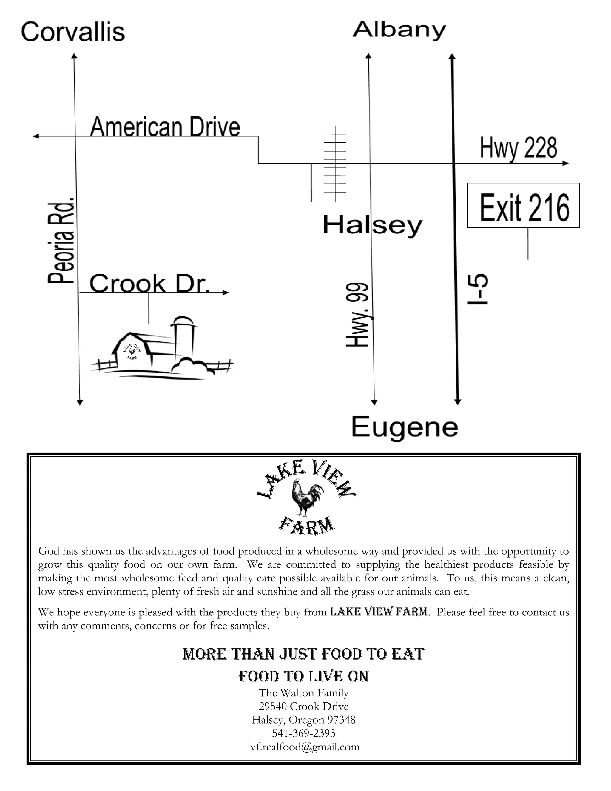 God has shown us the advantages of food produced in a wholesome way and provided us with the opportunity to
grow this quality food on our own farm. We are committed to supplying the healthiest products feasible by
making the most wholesome feed and quality care possible available for our animals. To us, this means a clean,
low stress environment, plenty of fresh air and sunshine and all the grass our animals can eat.
We hope everyone is pleased with the products they buy from Lake View Farm. Please feel free to contact us
with any comments, concerns or for free samples.

                             More than just food to eat
                                   Food to live on
                                              The Walton Family
                                              29540 Crook Drive
                                            Halsey, Oregon 97348
                                                 541-369-2393
                                           lvf.realfood@gmail.com
 