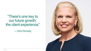IBM Design
“There’s one key to
our future growth:
the client experience.”
— Ginni Rometty
 