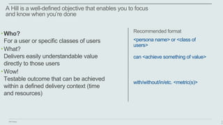 IBM Design
A Hill is a well-defined objective that enables you to focus
and know when you’re done
4
0
‣Who?
For a user or specific classes of users
‣What?
Delivers easily understandable value
directly to those users
‣Wow!
Testable outcome that can be achieved
within a defined delivery context (time
and resources)
<persona name> or <class of
users>
can <achieve something of value>
with/without/in/etc. <metric(s)>
Recommended format
 
