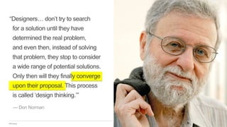 IBM Design
“Designers… don’t try to search
for a solution until they have
determined the real problem,
and even then, instead of solving
that problem, they stop to consider
a wide range of potential solutions.
Only then will they finally converge
upon their proposal. This process
is called ‘design thinking.’”
— Don Norman
 