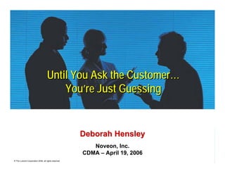 Until You Ask the Customer…
                                         You’re Just Guessing


                                                       Deborah Hensley
                                                          Noveon, Inc.
                                                       CDMA – April 19, 2006
© The Lubrizol Corporation 2006, all rights reserved
 