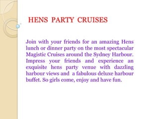 HENS  PARTY  CRUISES Join with your friends for an amazing Hens lunch or dinner party on the most spectacular Magistic Cruises around the Sydney Harbour. Impress your friends and experience an exquisite hens party venue with dazzling harbour views and  a fabulous deluxe harbour buffet. So girls come, enjoy and have fun. 