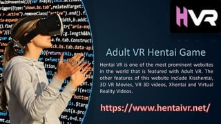 Adult VR Hentai Game
Hentai VR is one of the most prominent websites
in the world that is featured with Adult VR. The
other features of this website include Kisshentai,
3D VR Movies, VR 3D videos, Xhentai and Virtual
Reality Videos.
 