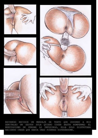 RECUERDO RECIBIR UN MENSAJE DE TEXTO QUE SUSURRO A MIS 
GENITALES UN (ESTOY SOLA QUIERO COGER HASTA ROMPERME) EL 
NERVIOSISMO DE PENSAR LO IMPOSIBLE, ELLA SOLO DISFRUTABA 
HACIENDO CREER QUE HABÍA UNAS PIERNAS ESPERÁNDOME. 
 