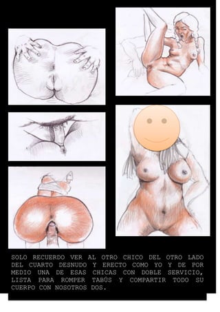 SOLO RECUERDO VER AL OTRO CHICO DEL OTRO LADO 
DEL CUARTO DESNUDO Y ERECTO COMO YO Y DE POR 
MEDIO UNA DE ESAS CHICAS CON DOBLE SERVICIO, 
LISTA PARA ROMPER TABÚS Y COMPARTIR TODO SU 
CUERPO CON NOSOTROS DOS. 
 