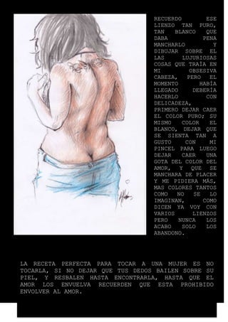 RECUERDO ESE 
LIENZO TAN PURO, 
TAN BLANCO QUE 
DABA PENA 
MANCHARLO Y 
DIBUJAR SOBRE EL 
LAS LUJURIOSAS 
COSAS QUE TRAÍA EN 
MI OBSESIVA 
CABEZA, PERO EL 
MOMENTO HABÍA 
LLEGADO DEBERÍA 
HACERLO CON 
DELICADEZA, 
PRIMERO DEJAR CAER 
EL COLOR PURO; SU 
MISMO COLOR EL 
BLANCO, DEJAR QUE 
SE SIENTA TAN A 
GUSTO CON MI 
PINCEL PARA LUEGO 
DEJAR CAER UNA 
GOTA DEL COLOR DEL 
AMOR, Y QUE SE 
MANCHARA DE PLACER 
Y ME PIDIERA MÁS, 
MAS COLORES TANTOS 
COMO NO SE LO 
IMAGINAN, COMO 
DICEN YA VOY CON 
VARIOS LIENZOS 
PERO NUNCA LOS 
ACABO SOLO LOS 
ABANDONO. 
LA RECETA PERFECTA PARA TOCAR A UNA MUJER ES NO 
TOCARLA, SI NO DEJAR QUE TUS DEDOS BAILEN SOBRE SU 
PIEL, Y RESBALEN HASTA ENCONTRARLA, HASTA QUE EL 
AMOR LOS ENVUELVA RECUERDEN QUE ESTA PROHIBIDO 
ENVOLVER AL AMOR. 
 