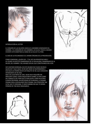 INTRODUCCIÓN AL LECTOR 
EL CORAZÓN DE LAS MUJERES ANHELA EL MIEMBRO GENERADOR DEL 
HOMBRE, Y EL CORAZÓN DE LOS HOMBRES, LA VULVA; TODO EL MUNDO 
VIVIENTE ESTÁ SOMETIDO AL SIGNO DE LA VULVA Y EL PENE. 
EL DIOS DE LA FECUNDIDAD ES EL MISMO ÓRGANO DE LA PROCREACIÓN. 
COMO COMENZAR; ¿QUIÉN SOY…? TAL VEZ UN PERVERTIDO MÁS Y 
AL COLMO UN ARTISTA ENAMORADO DE LA SEXUALIDAD, ENAMORADO DE LA 
MUJER, DEL HOMBRE Y DEL MUNDO SEXUAL QUE CONSTRUIMOS DÍA A DÍA. 
SOY HENTARO KERRIGAN, EN ESTE MUNDO NO PUEDO DECIRLES 
QUIEN SOY Y QUE HAGO. EN MI ART BOOK SE RESPONDERÁN A 
ESO SOLO LES PODRÍA DECIR UN POQUITO DE MÍ, QUE CONSIDERO 
INTERESANTE DE MI VIDA. 
NACÍ UN 13 DE MAYO DE 1992. DESDE MUY PEQUEÑO ME 
PREGUNTE COSAS, COSAS INQUIETANTES SOBRE LA VIDA COMO 
DEL PORQUÉ O DEL PARA QUÉ O POR QUIEN, COMO NUESTROS 
CUERPOS RESPIRAN, SIN NECESIDAD DE PLANEARLO, LO MISMO 
PASABA CON LA SEXUALIDAD SOLO PASABA, ESA ATRACCIÓN TAN 
FATAL QUE TE DROGABA, TE MASTURBABA SIN QUE TE DIERAS 
PERMISO DE TAN SOLO IMAGINARLO. 
 
