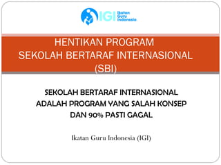 HENTIKAN PROGRAM
SEKOLAH BERTARAF INTERNASIONAL
             (SBI)

     SEKOLAH BERTARAF INTERNASIONAL
   ADALAH PROGRAM YANG SALAH KONSEP
           DAN 90% PASTI GAGAL

          Ikatan Guru Indonesia (IGI)
 