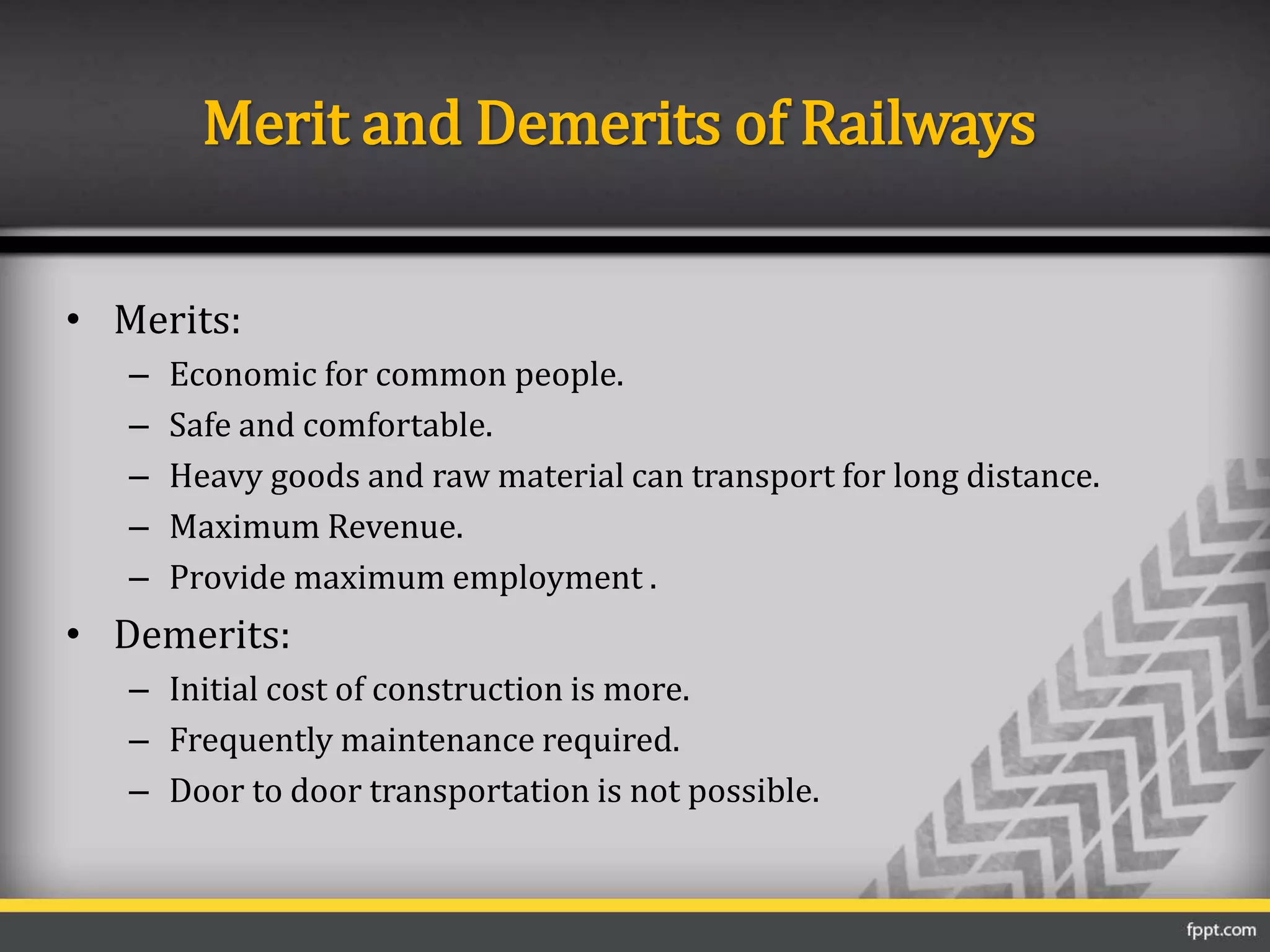 Merit and Demerits of Railways
• Merits:
– Economic for common people.
– Safe and comfortable.
– Heavy goods and raw material can transport for long distance.
– Maximum Revenue.
– Provide maximum employment .
• Demerits:
– Initial cost of construction is more.
– Frequently maintenance required.
– Door to door transportation is not possible.
 