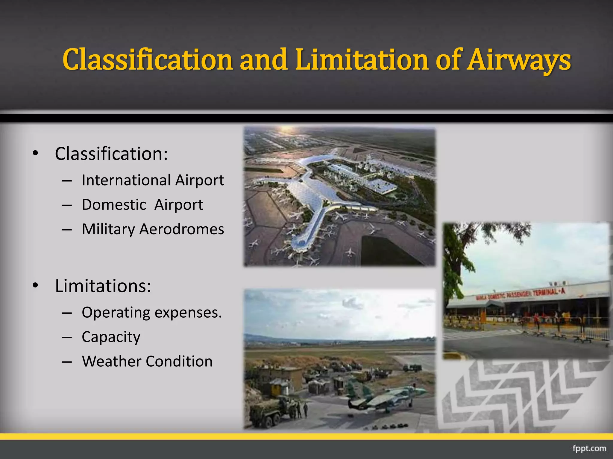 • Classification:
– International Airport
– Domestic Airport
– Military Aerodromes
• Limitations:
– Operating expenses.
– Capacity
– Weather Condition
Classification and Limitation of Airways
 