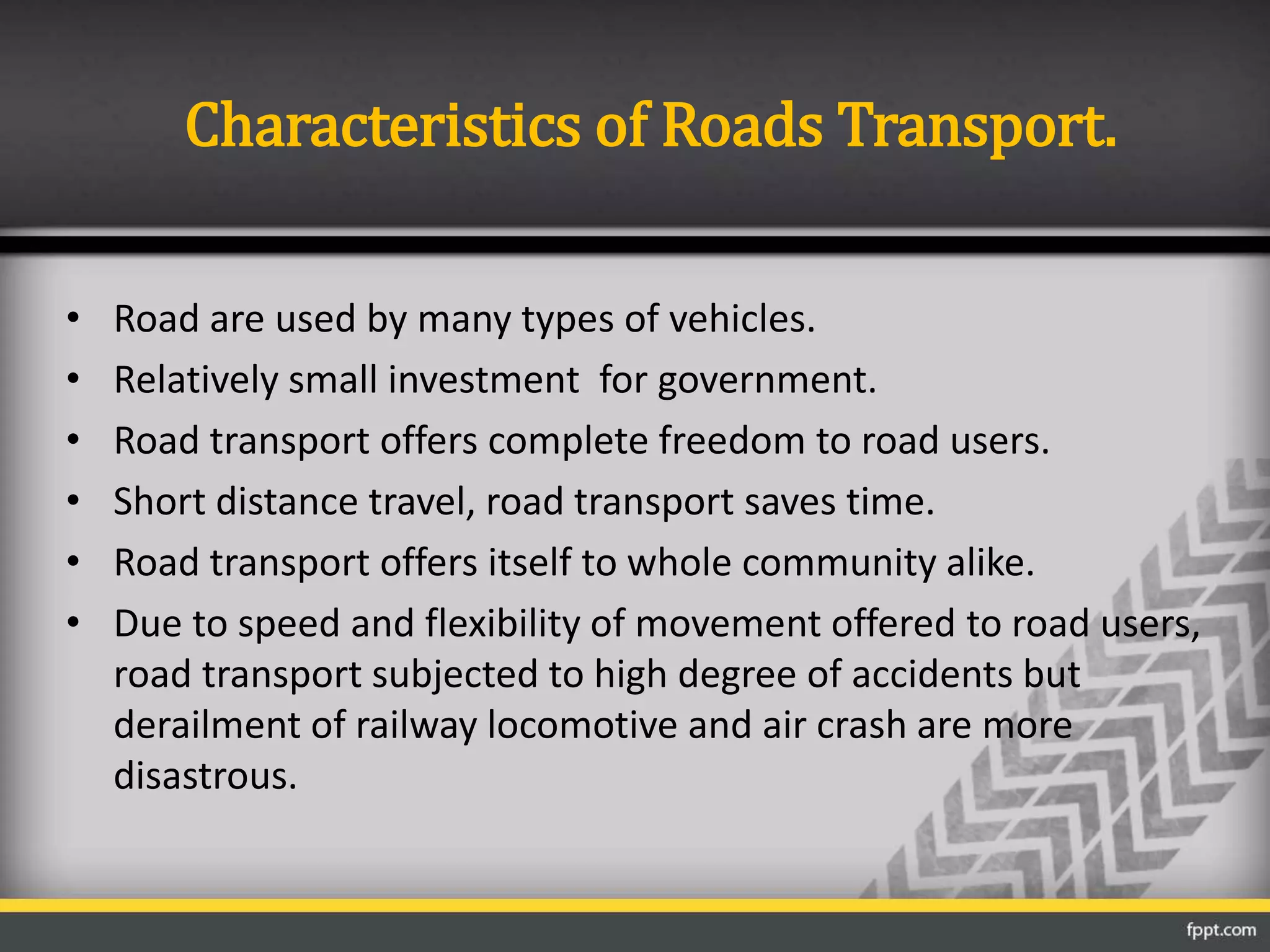 Characteristics of Roads Transport.
• Road are used by many types of vehicles.
• Relatively small investment for government.
• Road transport offers complete freedom to road users.
• Short distance travel, road transport saves time.
• Road transport offers itself to whole community alike.
• Due to speed and flexibility of movement offered to road users,
road transport subjected to high degree of accidents but
derailment of railway locomotive and air crash are more
disastrous.
 