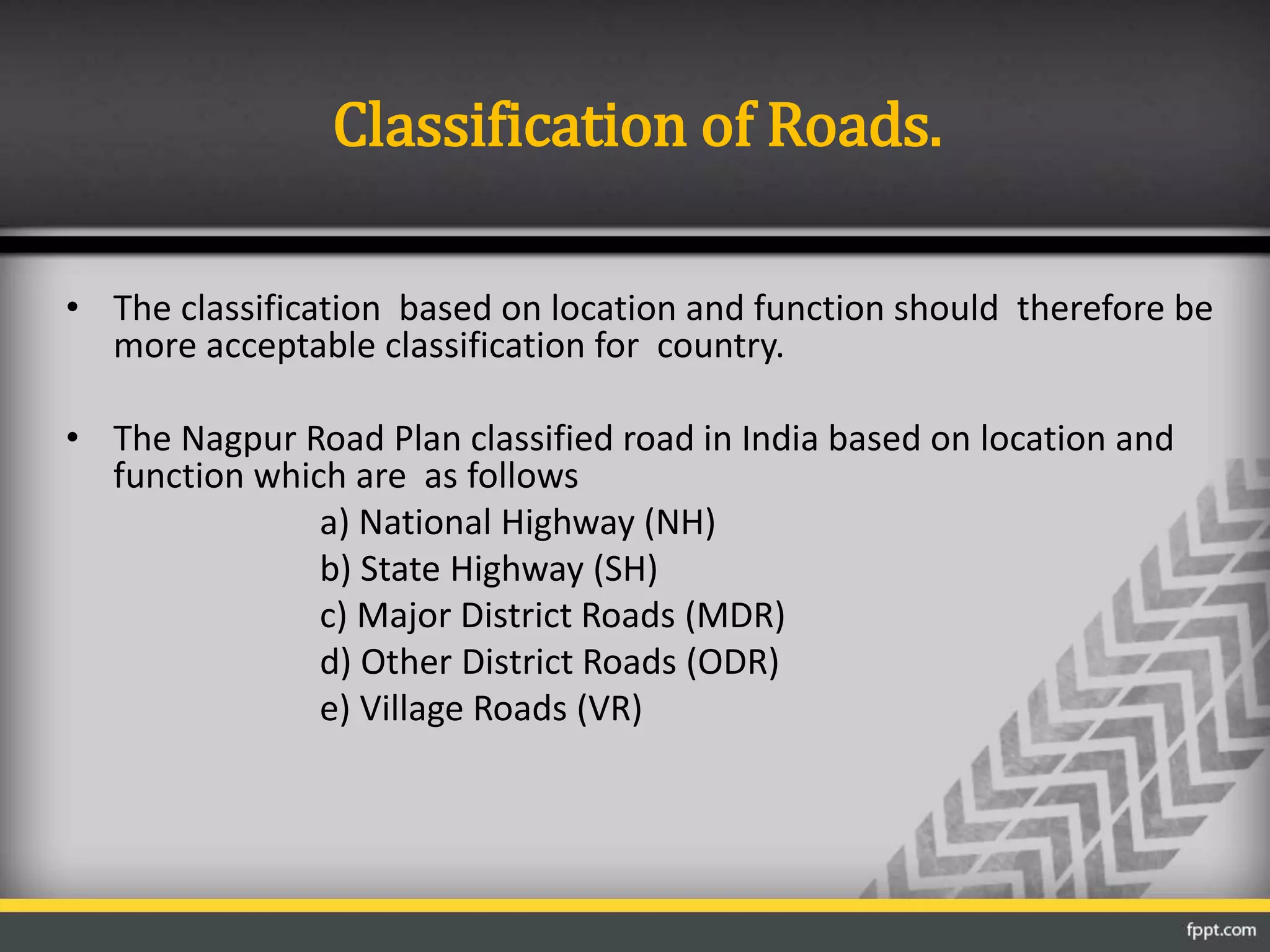 Classification of Roads.
• The classification based on location and function should therefore be
more acceptable classification for country.
• The Nagpur Road Plan classified road in India based on location and
function which are as follows
a) National Highway (NH)
b) State Highway (SH)
c) Major District Roads (MDR)
d) Other District Roads (ODR)
e) Village Roads (VR)
 