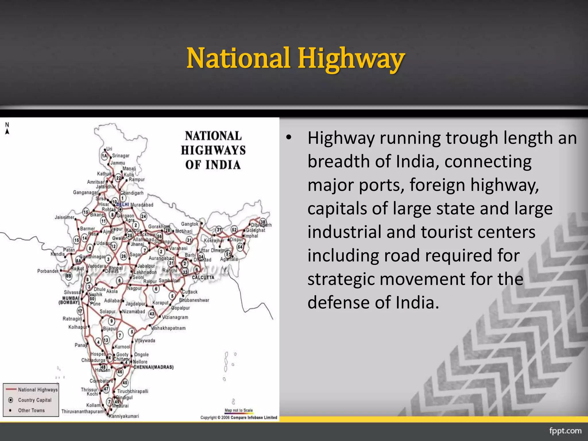 National Highway
• Highway running trough length an
breadth of India, connecting
major ports, foreign highway,
capitals of large state and large
industrial and tourist centers
including road required for
strategic movement for the
defense of India.
 