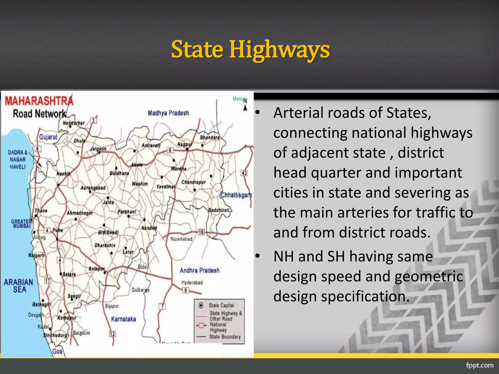 State Highways
• Arterial roads of States,
connecting national highways
of adjacent state , district
head quarter and important
cities in state and severing as
the main arteries for traffic to
and from district roads.
• NH and SH having same
design speed and geometric
design specification.
 