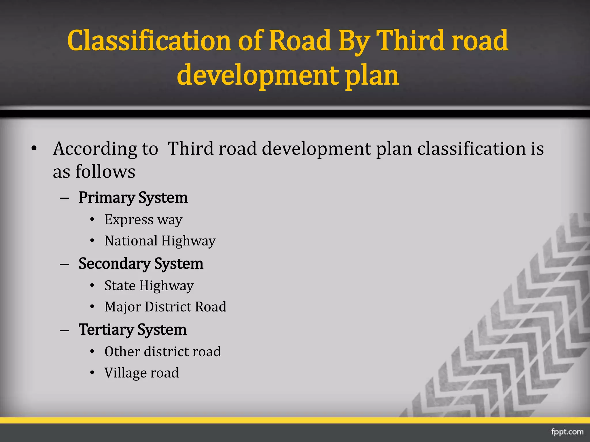 Classification of Road By Third road
development plan
• According to Third road development plan classification is
as follows
– Primary System
• Express way
• National Highway
– Secondary System
• State Highway
• Major District Road
– Tertiary System
• Other district road
• Village road
 