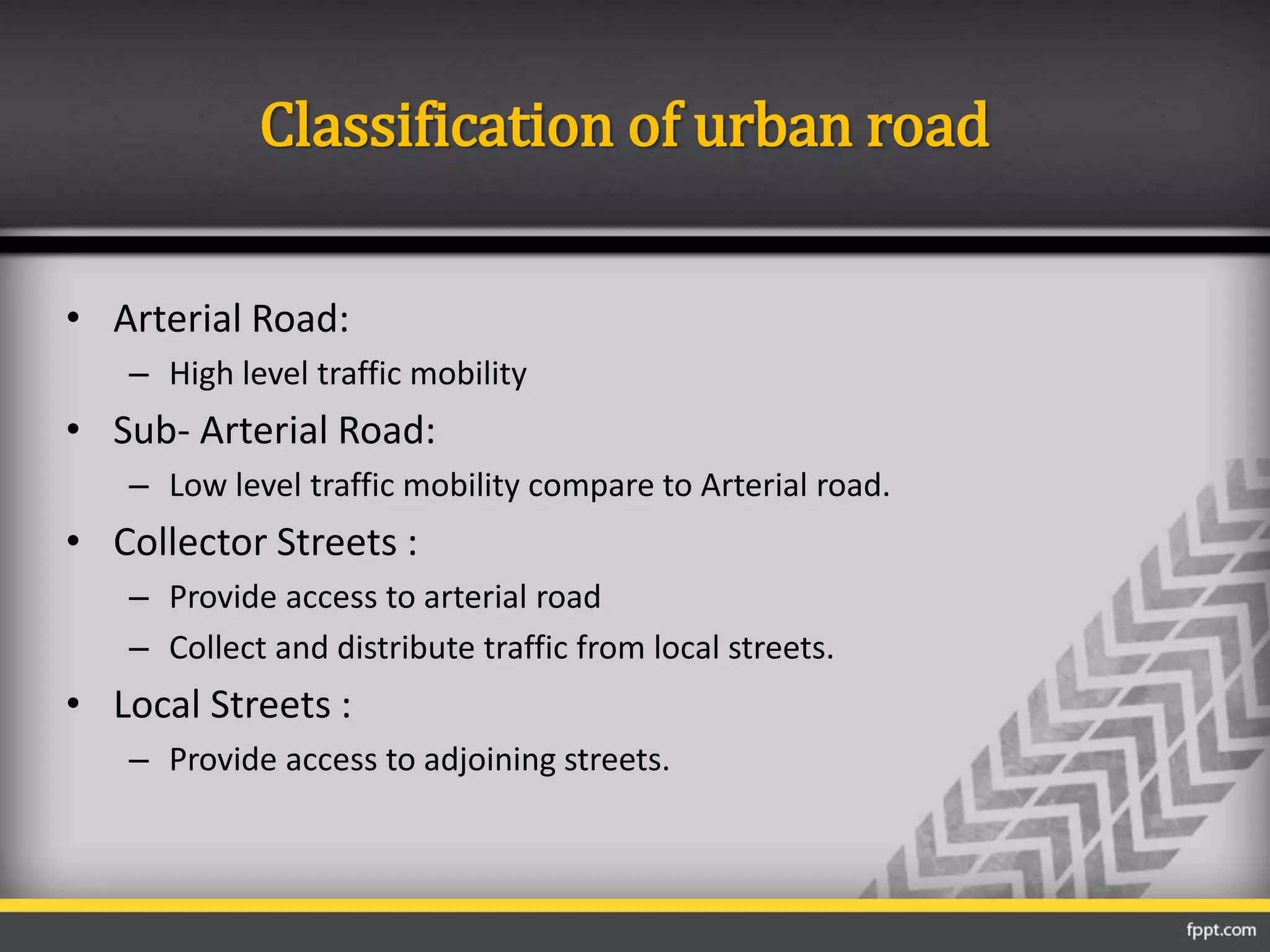Classification of urban road
• Arterial Road:
– High level traffic mobility
• Sub- Arterial Road:
– Low level traffic mobility compare to Arterial road.
• Collector Streets :
– Provide access to arterial road
– Collect and distribute traffic from local streets.
• Local Streets :
– Provide access to adjoining streets.
 