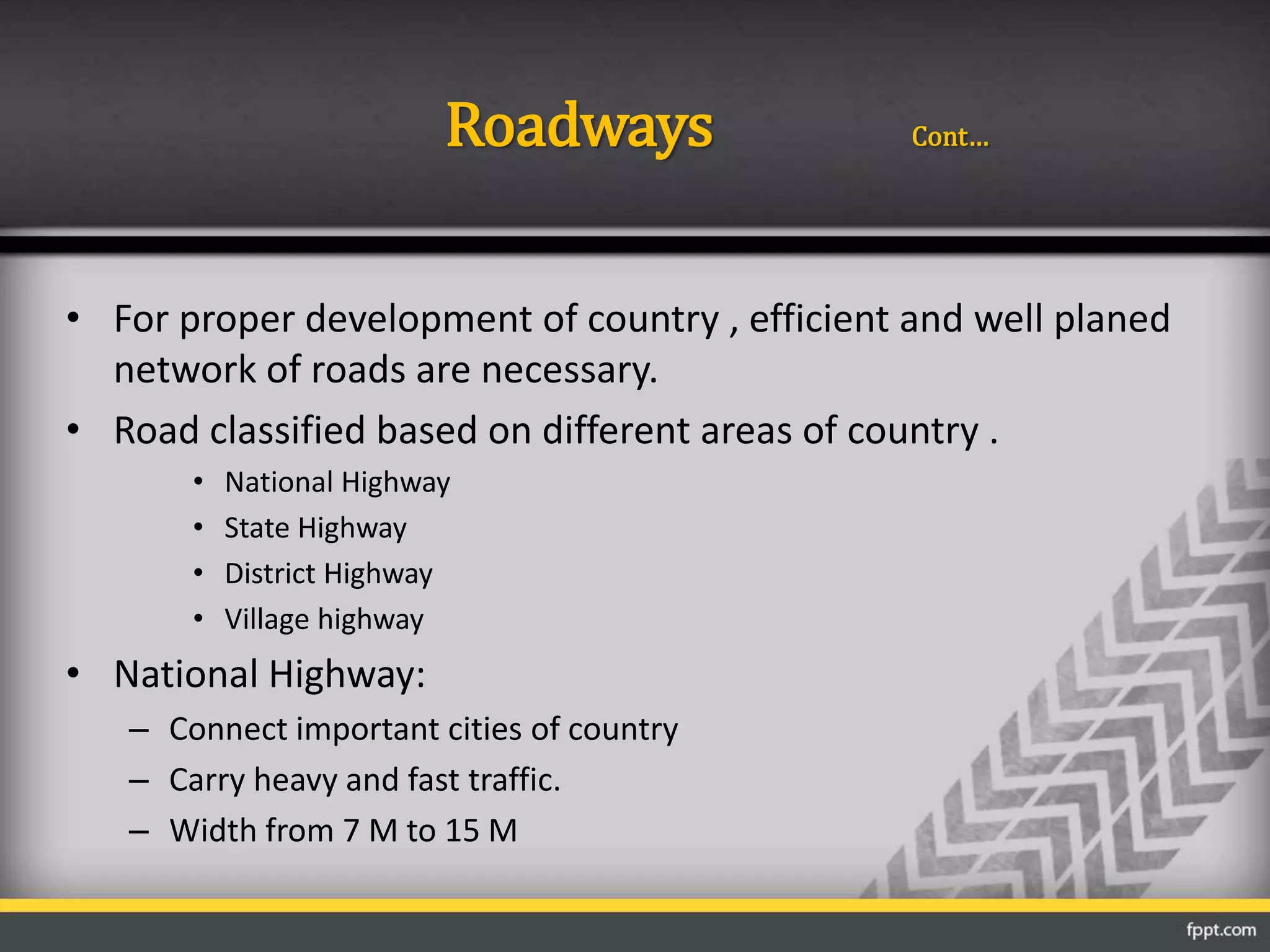 Roadways Cont…
• For proper development of country , efficient and well planed
network of roads are necessary.
• Road classified based on different areas of country .
• National Highway
• State Highway
• District Highway
• Village highway
• National Highway:
– Connect important cities of country
– Carry heavy and fast traffic.
– Width from 7 M to 15 M
 