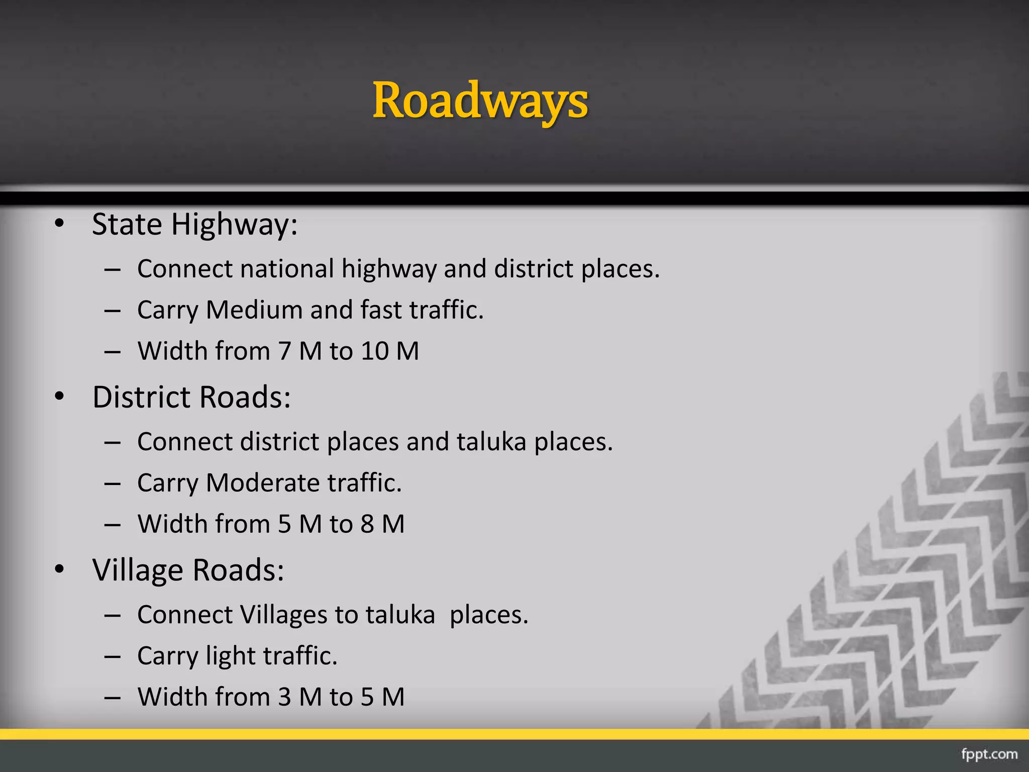 Roadways
• State Highway:
– Connect national highway and district places.
– Carry Medium and fast traffic.
– Width from 7 M to 10 M
• District Roads:
– Connect district places and taluka places.
– Carry Moderate traffic.
– Width from 5 M to 8 M
• Village Roads:
– Connect Villages to taluka places.
– Carry light traffic.
– Width from 3 M to 5 M
 