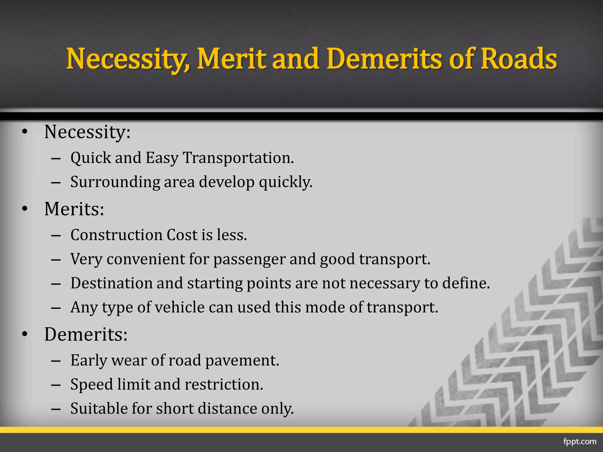 Necessity, Merit and Demerits of Roads
• Necessity:
– Quick and Easy Transportation.
– Surrounding area develop quickly.
• Merits:
– Construction Cost is less.
– Very convenient for passenger and good transport.
– Destination and starting points are not necessary to define.
– Any type of vehicle can used this mode of transport.
• Demerits:
– Early wear of road pavement.
– Speed limit and restriction.
– Suitable for short distance only.
 
