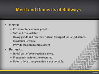 Merit and Demerits of Railways
• Merits:
– Economic for common people.
– Safe and comfortable.
– Heavy goods and raw material can transport for long distance.
– Maximum Revenue.
– Provide maximum employment .
• Demerits:
– Initial cost of construction is more.
– Frequently maintenance required.
– Door to door transportation is not possible.
 