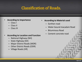 • According to Importance
– Class I
– Class II
– Class III
• According to Location and Function
– National Highway (NH)
– State Highway (SH)
– Major District Roads (MDR)
– Other District Roads (ODR)
– Village Roads (VR)
Classification of Roads.
• According to Material used
– Earthen road
– Water bound macadam Road
– Bituminous Road
– Cement concrete road
 