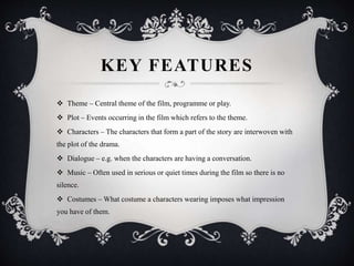 KEY FEATURES
 Theme – Central theme of the film, programme or play.
 Plot – Events occurring in the film which refers to the theme.
 Characters – The characters that form a part of the story are interwoven with
the plot of the drama.
 Dialogue – e.g. when the characters are having a conversation.
 Music – Often used in serious or quiet times during the film so there is no
silence.
 Costumes – What costume a characters wearing imposes what impression
you have of them.
 