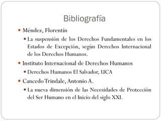 Bibliografía
 Méndez, Florentín
 La suspensión de los Derechos Fundamentales en los
Estados de Excepción, según Derechos Internacional
de los Derechos Humanos.
 Instituto Internacional de Derechos Humanos
 Derechos Humanos El Salvador, UCA
 CancedoTrindale,AntonioA.
 La nueva dimensión de las Necesidades de Protección
del Ser Humano en el Inicio del siglo XXI.
 