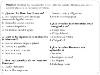 1. ¿Qué son los Derechos Humanos?
a. Es el conjunto de valores éticos que
componen la dignidad humana
b. Enunciados sociales y morales
c. Una creación política
d. Son Normas sin valor alguno
2. ¿Cual de los siguientes es un derecho
fundamental?
a. Derecho a formar empresa privada
b. Derecho a la igualdad
c. Derecho a tener vehículo
d. Derecho a viajar
3. ¿Son características de los Derechos
Humanos?
a. Locales y familiares
b. Son de libre aceptación
c. Son universales y obligatorios
d. Son de elección popular
4. ¿Los derechos fundamentales están
consagrados en?
a. Código Penal
b. Código Laboral
c. Constitución Política
d. Código Civil
5. ¿Los derechos Humanos son
aplicables a?
a. Los niños
b. Los mayores de edad
c. Las Mujeres
d.Todas las personas
Objetivo: Identificar los conocimientos previos sobre los Derechos Humanos, para que se
consolide el proceso de enseñanza y aprendizaje.
 
