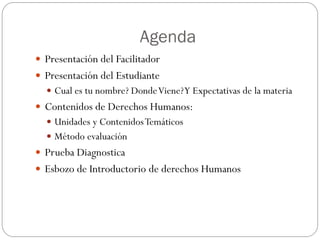 Agenda
 Presentación del Facilitador
 Presentación del Estudiante
 Cual es tu nombre? DondeViene?Y Expectativas de la materia
 Contenidos de Derechos Humanos:
 Unidades y ContenidosTemáticos
 Método evaluación
 Prueba Diagnostica
 Esbozo de Introductorio de derechos Humanos
 