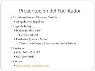 Presentación del Facilitador
 Lic.Alvaro Ernesto Clemente Castillo
 Abogado de la República
 Lugar deTrabajo
 Buffete Jurídico C&V
 Ejercicio Liberal
 FundaciónAyuda enAcción
 Técnico de Infancia y Construcción de Ciudadanía
 Contacto.
 Ofic. 2401-8718/17
 Cel. 7014-0602
 Correo
 alvarocastillo.ec@gmail.com
 