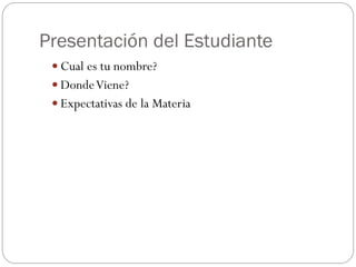 Presentación del Estudiante
 Cual es tu nombre?
 DondeViene?
 Expectativas de la Materia
 