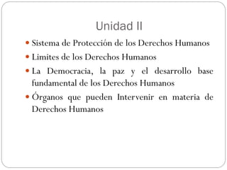 Unidad II
 Sistema de Protección de los Derechos Humanos
 Limites de los Derechos Humanos
 La Democracia, la paz y el desarrollo base
fundamental de los Derechos Humanos
 Órganos que pueden Intervenir en materia de
Derechos Humanos
 