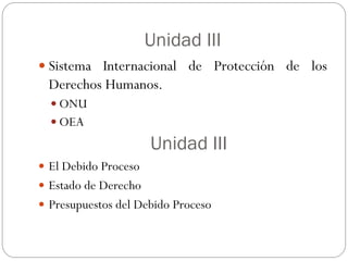 Unidad III
 Sistema Internacional de Protección de los
Derechos Humanos.
 ONU
 OEA
Unidad III
 El Debido Proceso
 Estado de Derecho
 Presupuestos del Debido Proceso
 