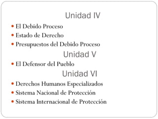 Unidad IV
 El Debido Proceso
 Estado de Derecho
 Presupuestos del Debido Proceso
Unidad V
 El Defensor del Pueblo
Unidad VI
 Derechos Humanos Especializados
 Sistema Nacional de Protección
 Sistema Internacional de Protección
 