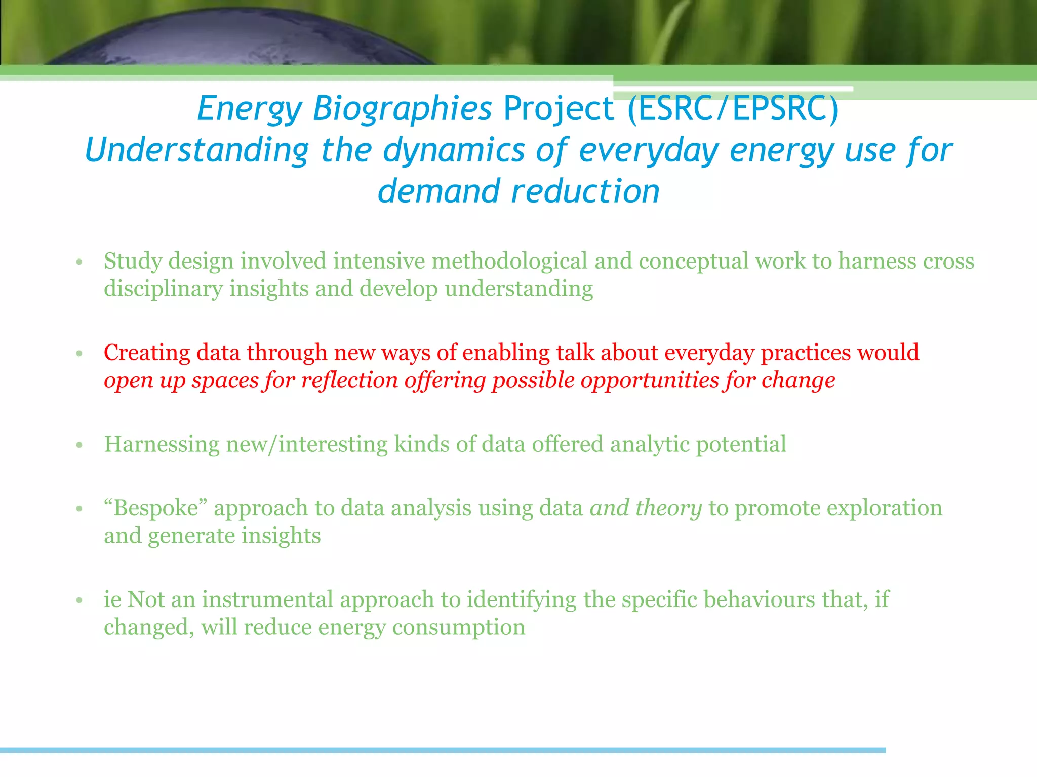Energy Biographies Project (ESRC/EPSRC)
Understanding the dynamics of everyday energy use for
demand reduction
• Study design involved intensive methodological and conceptual work to harness cross
disciplinary insights and develop understanding
• Creating data through new ways of enabling talk about everyday practices would
open up spaces for reflection offering possible opportunities for change
• Harnessing new/interesting kinds of data offered analytic potential
• “Bespoke” approach to data analysis using data and theory to promote exploration
and generate insights
• ie Not an instrumental approach to identifying the specific behaviours that, if
changed, will reduce energy consumption
 