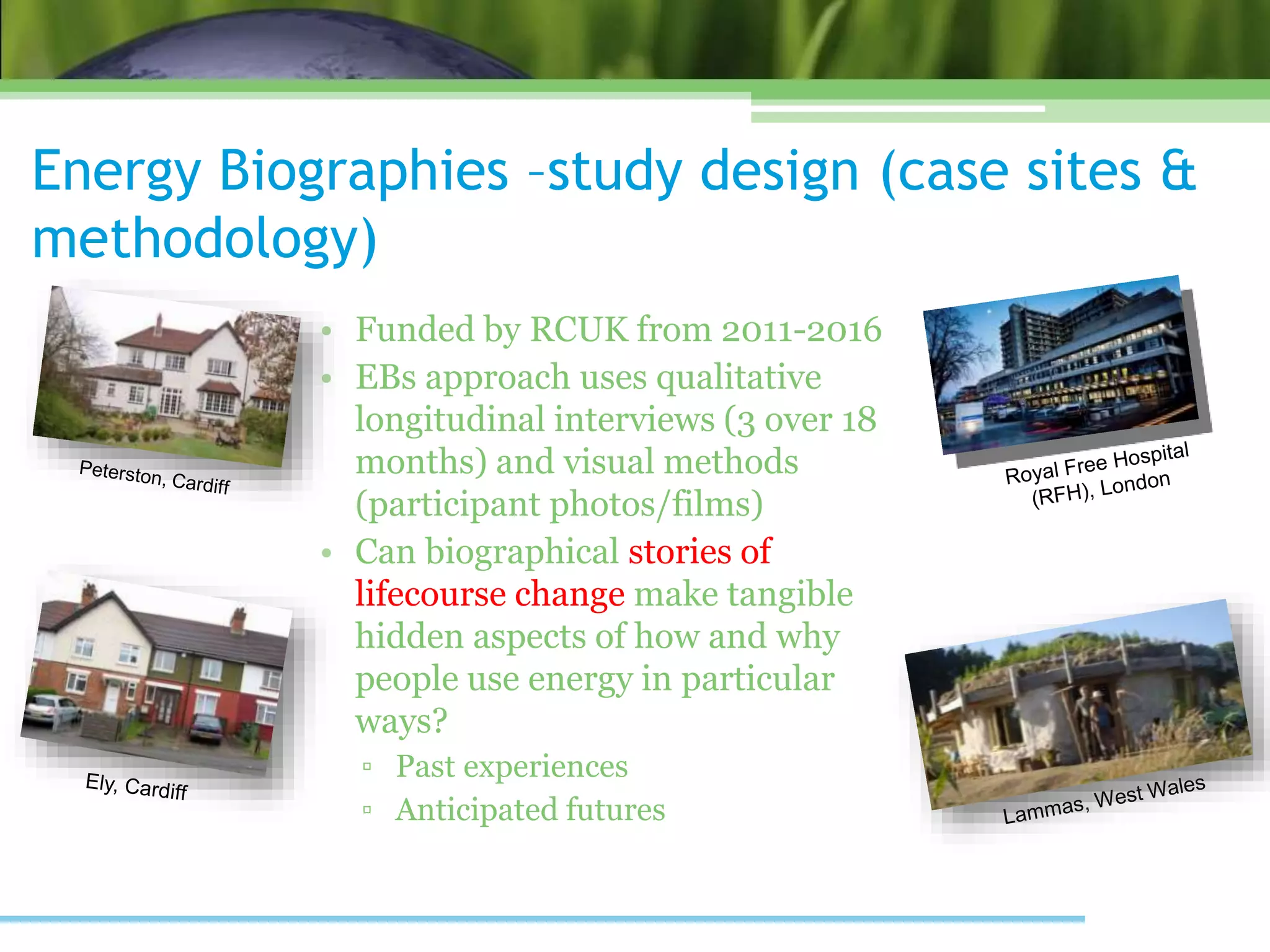 Energy Biographies –study design (case sites &
methodology)
• Funded by RCUK from 2011-2016
• EBs approach uses qualitative
longitudinal interviews (3 over 18
months) and visual methods
(participant photos/films)
• Can biographical stories of
lifecourse change make tangible
hidden aspects of how and why
people use energy in particular
ways?
▫ Past experiences
▫ Anticipated futures
 