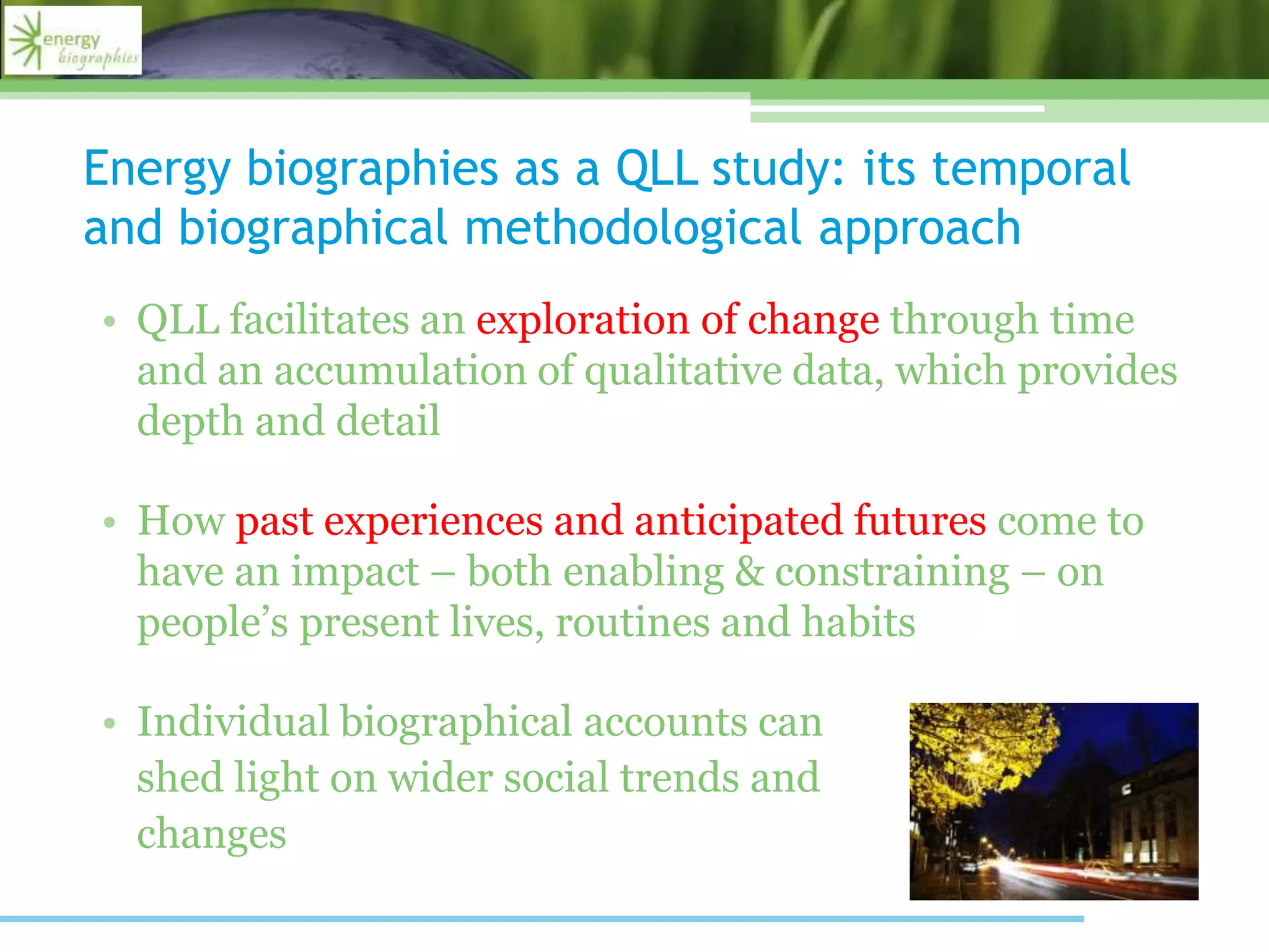 Energy biographies as a QLL study: its temporal
and biographical methodological approach
• QLL facilitates an exploration of change through time
and an accumulation of qualitative data, which provides
depth and detail
• How past experiences and anticipated futures come to
have an impact – both enabling & constraining – on
people’s present lives, routines and habits
• Individual biographical accounts can
shed light on wider social trends and
changes
 