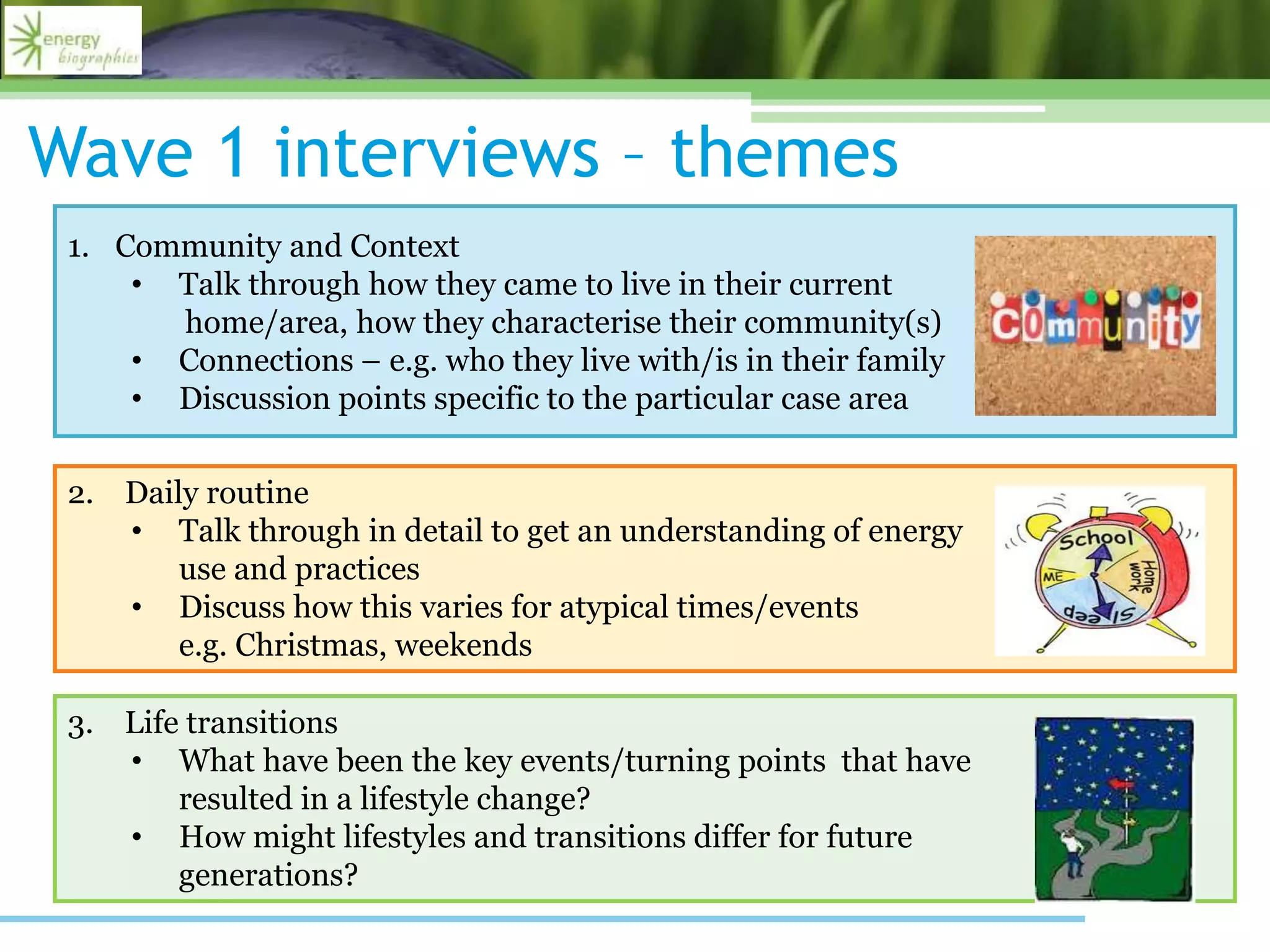 Wave 1 interviews – themes
1. Community and Context
• Talk through how they came to live in their current
home/area, how they characterise their community(s)
• Connections – e.g. who they live with/is in their family
• Discussion points specific to the particular case area
2. Daily routine
• Talk through in detail to get an understanding of energy
use and practices
• Discuss how this varies for atypical times/events
e.g. Christmas, weekends
3. Life transitions
• What have been the key events/turning points that have
resulted in a lifestyle change?
• How might lifestyles and transitions differ for future
generations?
 