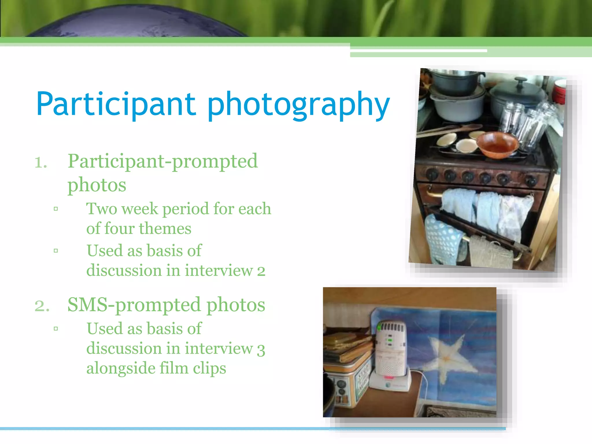 Participant photography
1. Participant-prompted
photos
▫ Two week period for each
of four themes
▫ Used as basis of
discussion in interview 2
2. SMS-prompted photos
▫ Used as basis of
discussion in interview 3
alongside film clips
 