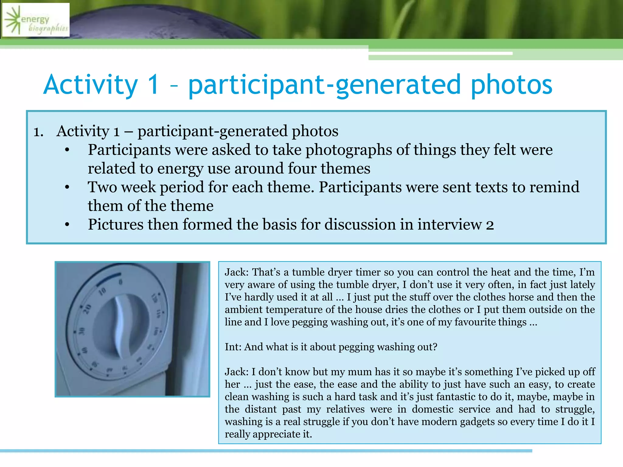 Activity 1 – participant-generated photos
1. Activity 1 – participant-generated photos
• Participants were asked to take photographs of things they felt were
related to energy use around four themes
• Two week period for each theme. Participants were sent texts to remind
them of the theme
• Pictures then formed the basis for discussion in interview 2
Jack: That’s a tumble dryer timer so you can control the heat and the time, I’m
very aware of using the tumble dryer, I don’t use it very often, in fact just lately
I’ve hardly used it at all … I just put the stuff over the clothes horse and then the
ambient temperature of the house dries the clothes or I put them outside on the
line and I love pegging washing out, it’s one of my favourite things …
Int: And what is it about pegging washing out?
Jack: I don’t know but my mum has it so maybe it’s something I’ve picked up off
her … just the ease, the ease and the ability to just have such an easy, to create
clean washing is such a hard task and it’s just fantastic to do it, maybe, maybe in
the distant past my relatives were in domestic service and had to struggle,
washing is a real struggle if you don’t have modern gadgets so every time I do it I
really appreciate it.
 