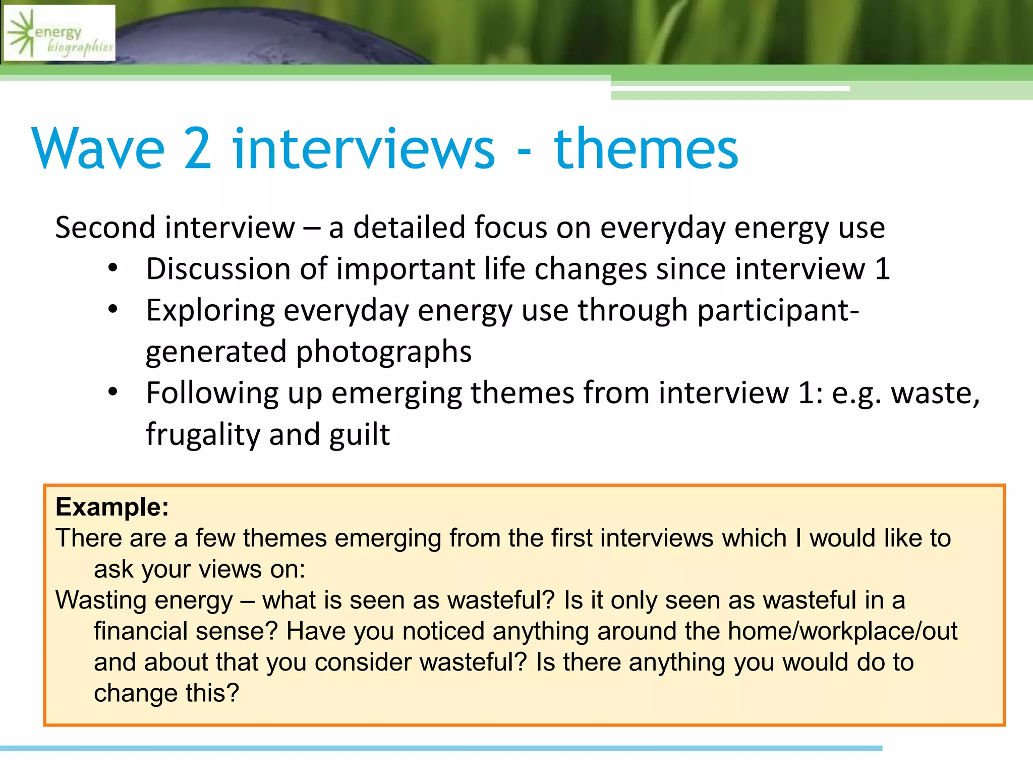 Wave 2 interviews - themes
Example:
There are a few themes emerging from the first interviews which I would like to
ask your views on:
Wasting energy – what is seen as wasteful? Is it only seen as wasteful in a
financial sense? Have you noticed anything around the home/workplace/out
and about that you consider wasteful? Is there anything you would do to
change this?
Second interview – a detailed focus on everyday energy use
• Discussion of important life changes since interview 1
• Exploring everyday energy use through participant-
generated photographs
• Following up emerging themes from interview 1: e.g. waste,
frugality and guilt
 