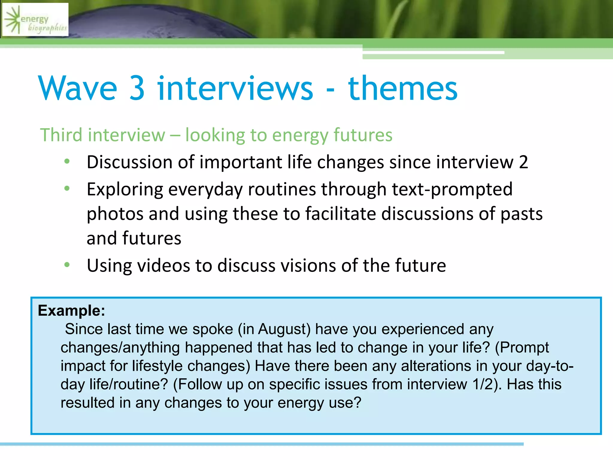 Wave 3 interviews - themes
Third interview – looking to energy futures
• Discussion of important life changes since interview 2
• Exploring everyday routines through text-prompted
photos and using these to facilitate discussions of pasts
and futures
• Using videos to discuss visions of the future
Example:
Since last time we spoke (in August) have you experienced any
changes/anything happened that has led to change in your life? (Prompt
impact for lifestyle changes) Have there been any alterations in your day-to-
day life/routine? (Follow up on specific issues from interview 1/2). Has this
resulted in any changes to your energy use?
 