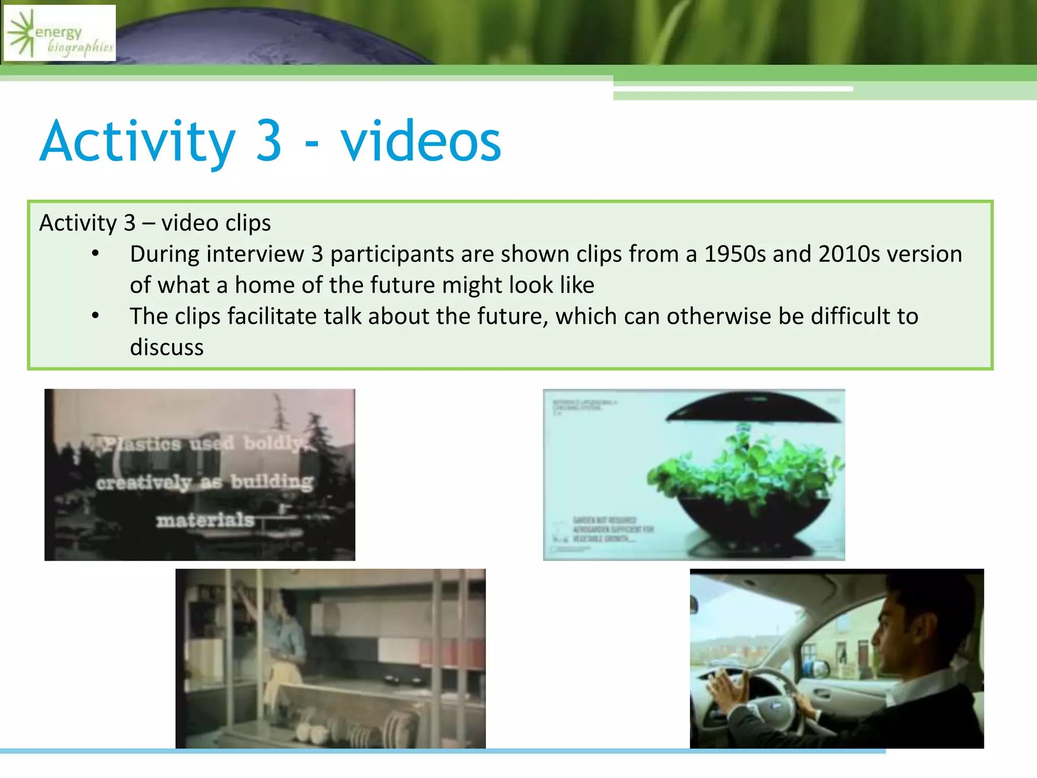 Activity 3 - videos
Activity 3 – video clips
• During interview 3 participants are shown clips from a 1950s and 2010s version
of what a home of the future might look like
• The clips facilitate talk about the future, which can otherwise be difficult to
discuss
 