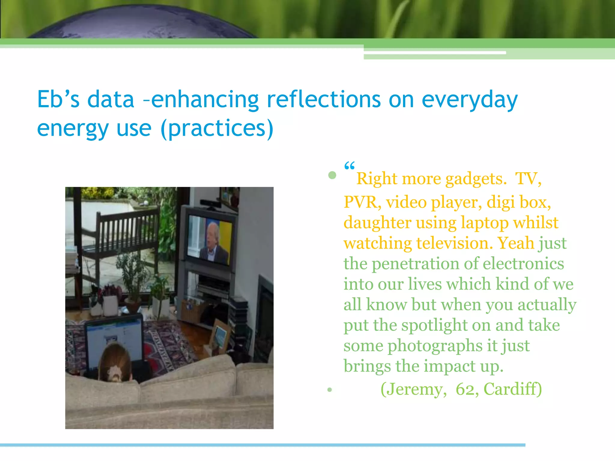 Eb’s data –enhancing reflections on everyday
energy use (practices)
• “Right more gadgets. TV,
PVR, video player, digi box,
daughter using laptop whilst
watching television. Yeah just
the penetration of electronics
into our lives which kind of we
all know but when you actually
put the spotlight on and take
some photographs it just
brings the impact up.
• (Jeremy, 62, Cardiff)
 