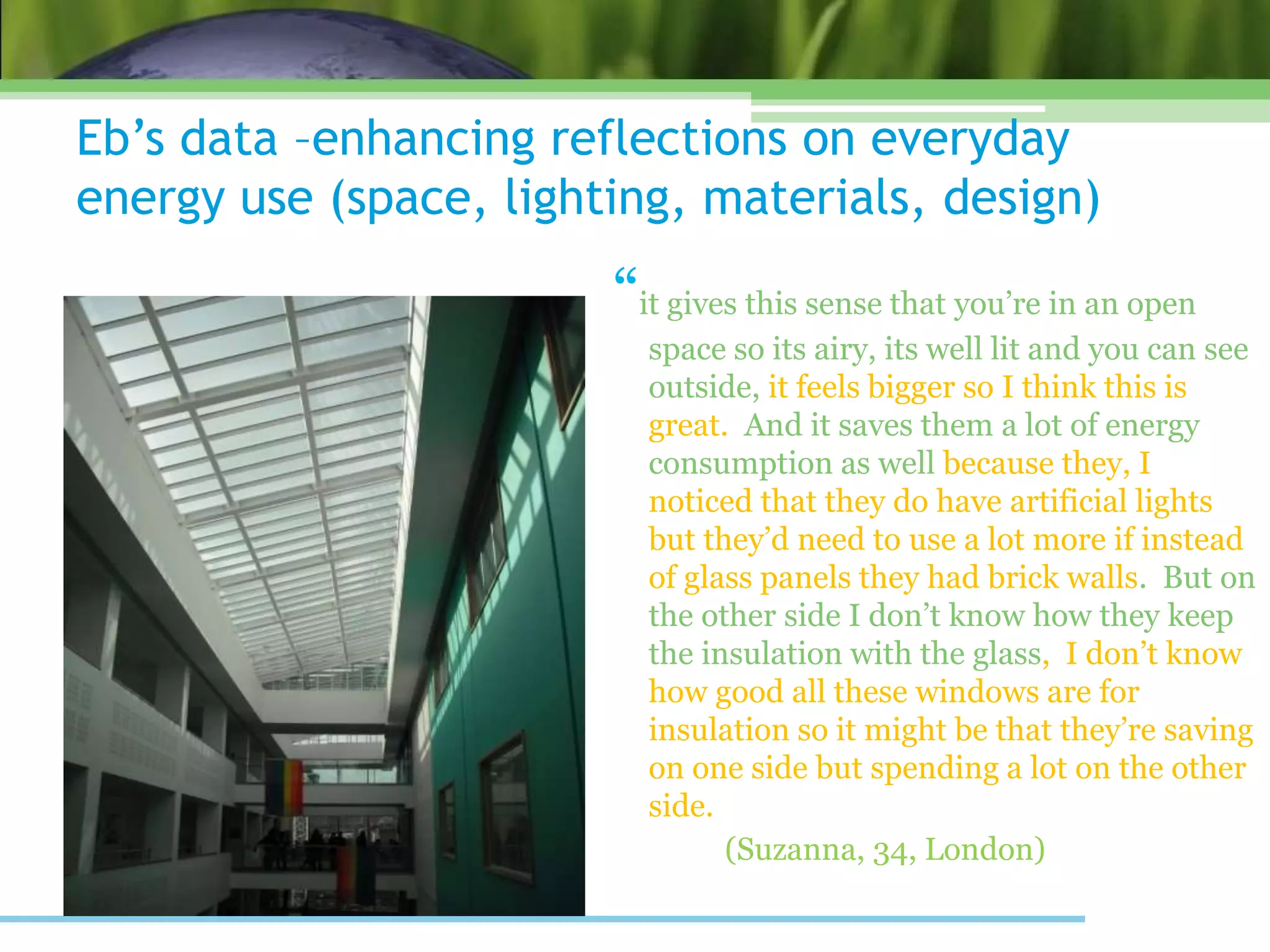 Eb’s data –enhancing reflections on everyday
energy use (space, lighting, materials, design)
“it gives this sense that you’re in an open
space so its airy, its well lit and you can see
outside, it feels bigger so I think this is
great. And it saves them a lot of energy
consumption as well because they, I
noticed that they do have artificial lights
but they’d need to use a lot more if instead
of glass panels they had brick walls. But on
the other side I don’t know how they keep
the insulation with the glass, I don’t know
how good all these windows are for
insulation so it might be that they’re saving
on one side but spending a lot on the other
side.
(Suzanna, 34, London)
 