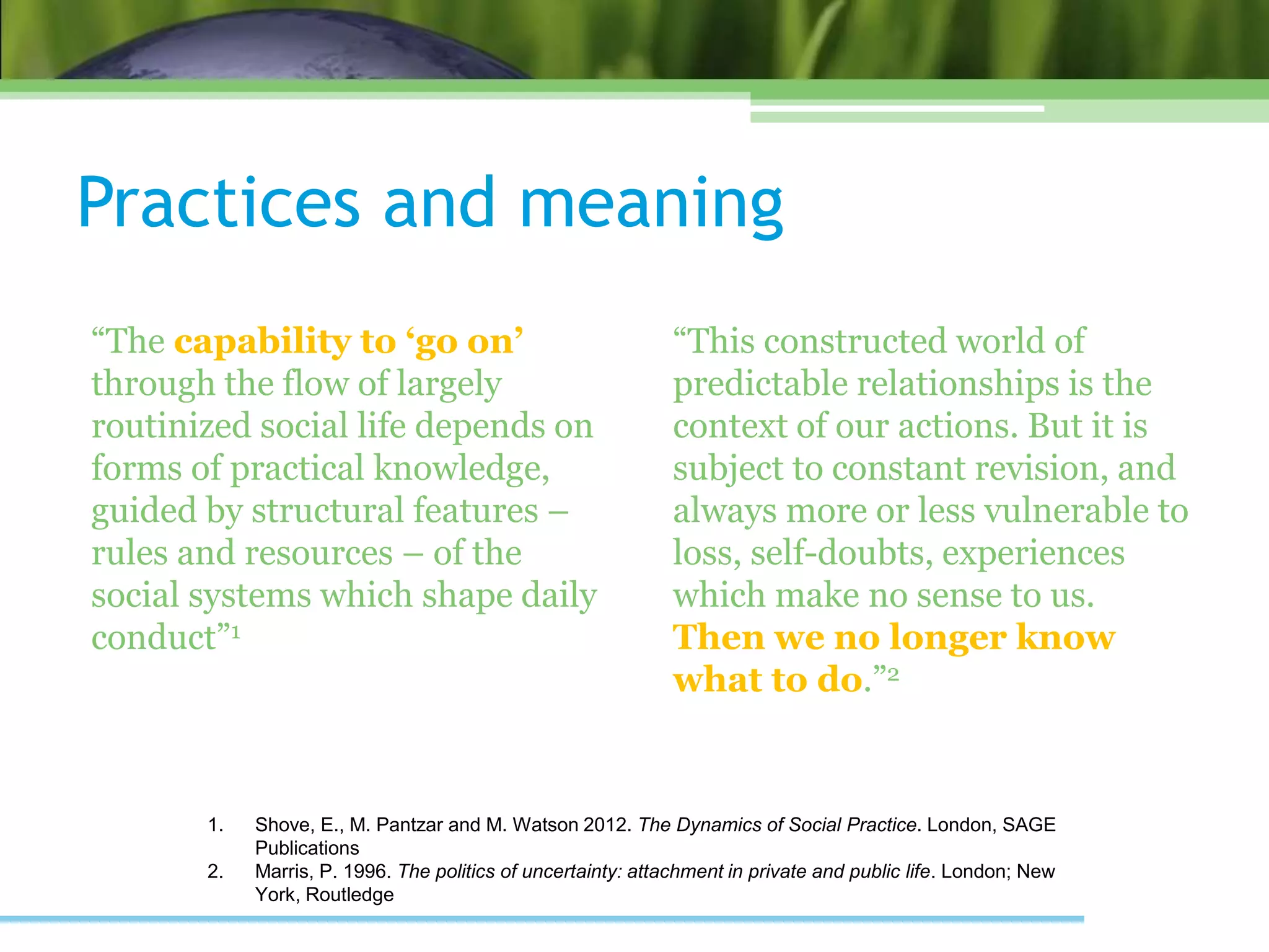 Practices and meaning
“The capability to ‘go on’
through the flow of largely
routinized social life depends on
forms of practical knowledge,
guided by structural features –
rules and resources – of the
social systems which shape daily
conduct”1
“This constructed world of
predictable relationships is the
context of our actions. But it is
subject to constant revision, and
always more or less vulnerable to
loss, self-doubts, experiences
which make no sense to us.
Then we no longer know
what to do.”2
1. Shove, E., M. Pantzar and M. Watson 2012. The Dynamics of Social Practice. London, SAGE
Publications
2. Marris, P. 1996. The politics of uncertainty: attachment in private and public life. London; New
York, Routledge
 