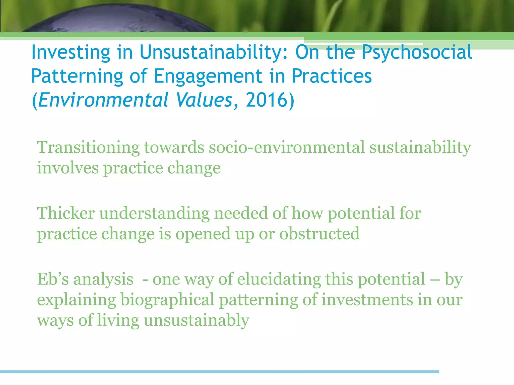 Investing in Unsustainability: On the Psychosocial
Patterning of Engagement in Practices
(Environmental Values, 2016)
Transitioning towards socio-environmental sustainability
involves practice change
Thicker understanding needed of how potential for
practice change is opened up or obstructed
Eb’s analysis - one way of elucidating this potential – by
explaining biographical patterning of investments in our
ways of living unsustainably
 