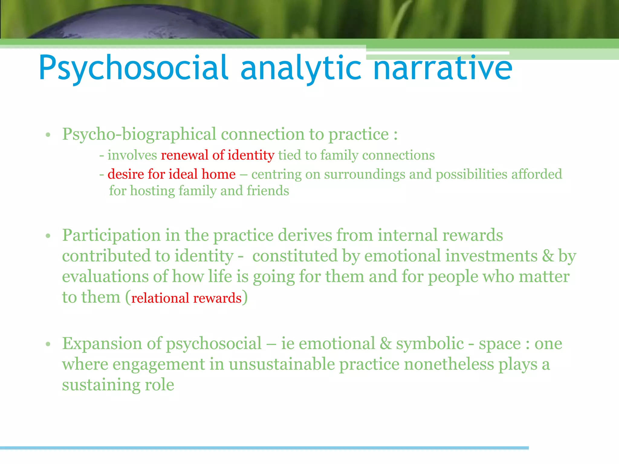 Psychosocial analytic narrative
• Psycho-biographical connection to practice :
- involves renewal of identity tied to family connections
- desire for ideal home – centring on surroundings and possibilities afforded
for hosting family and friends
• Participation in the practice derives from internal rewards
contributed to identity - constituted by emotional investments & by
evaluations of how life is going for them and for people who matter
to them (relational rewards)
• Expansion of psychosocial – ie emotional & symbolic - space : one
where engagement in unsustainable practice nonetheless plays a
sustaining role
 