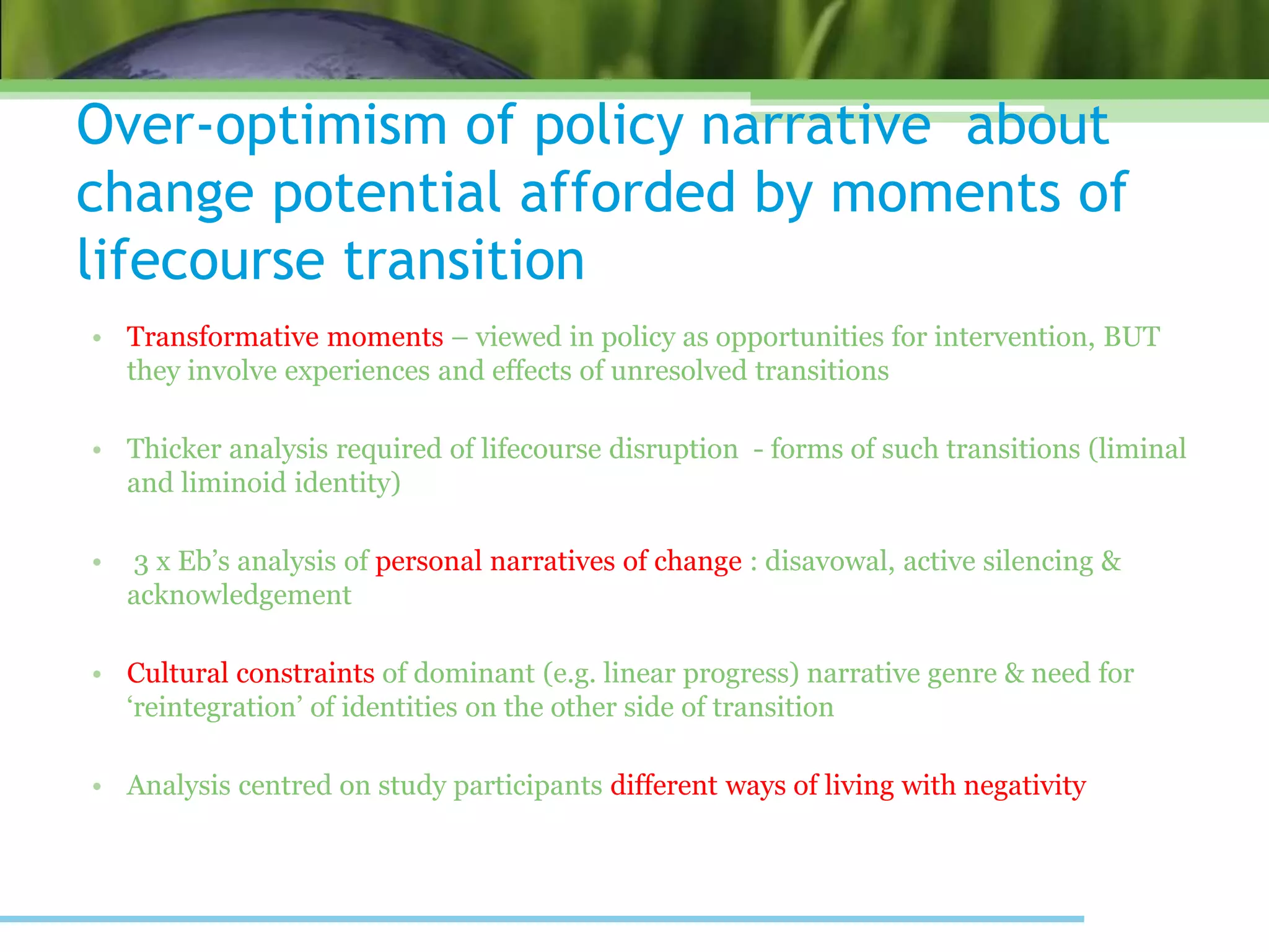 Over-optimism of policy narrative about
change potential afforded by moments of
lifecourse transition
• Transformative moments – viewed in policy as opportunities for intervention, BUT
they involve experiences and effects of unresolved transitions
• Thicker analysis required of lifecourse disruption - forms of such transitions (liminal
and liminoid identity)
• 3 x Eb’s analysis of personal narratives of change : disavowal, active silencing &
acknowledgement
• Cultural constraints of dominant (e.g. linear progress) narrative genre & need for
‘reintegration’ of identities on the other side of transition
• Analysis centred on study participants different ways of living with negativity
 